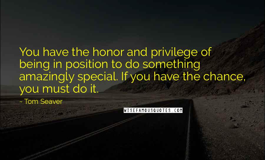 Tom Seaver Quotes: You have the honor and privilege of being in position to do something amazingly special. If you have the chance, you must do it.