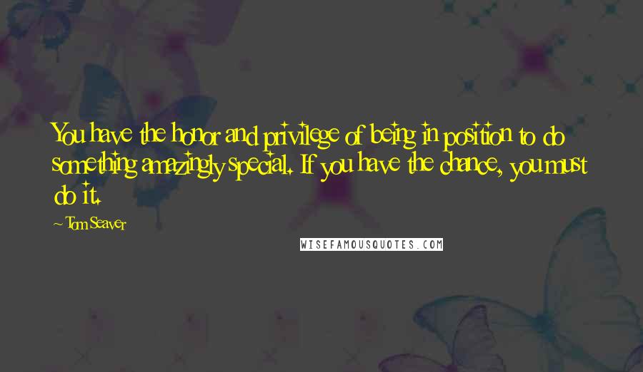 Tom Seaver Quotes: You have the honor and privilege of being in position to do something amazingly special. If you have the chance, you must do it.