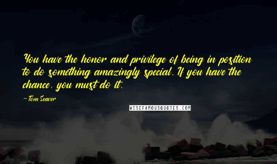 Tom Seaver Quotes: You have the honor and privilege of being in position to do something amazingly special. If you have the chance, you must do it.