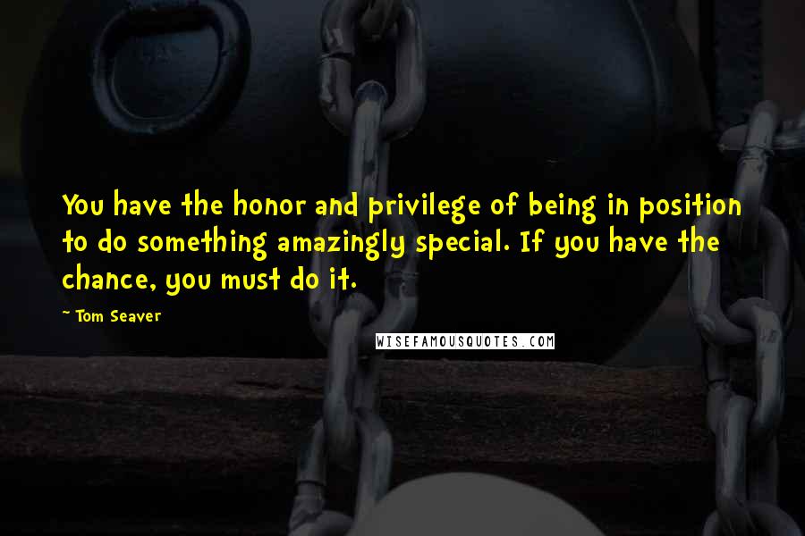 Tom Seaver Quotes: You have the honor and privilege of being in position to do something amazingly special. If you have the chance, you must do it.