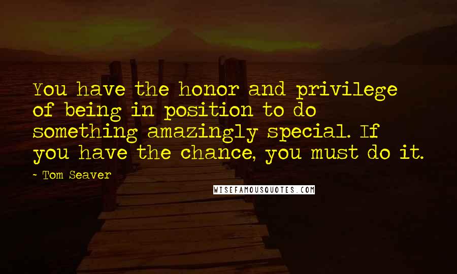 Tom Seaver Quotes: You have the honor and privilege of being in position to do something amazingly special. If you have the chance, you must do it.
