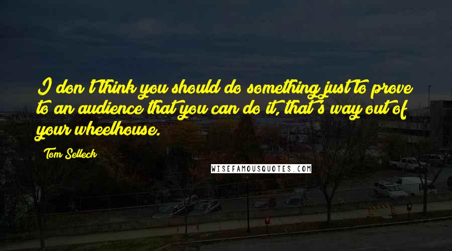 Tom Selleck Quotes: I don't think you should do something just to prove to an audience that you can do it, that's way out of your wheelhouse.