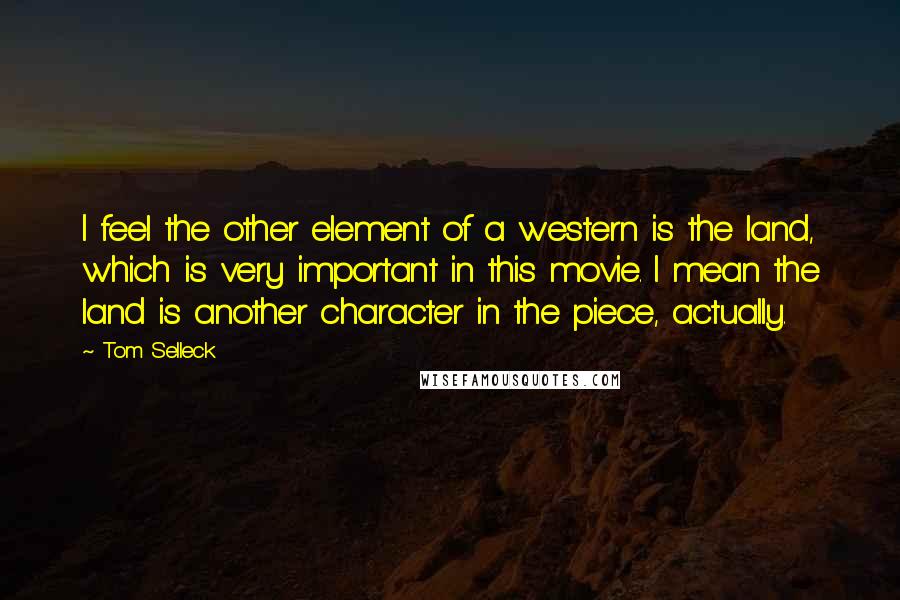 Tom Selleck Quotes: I feel the other element of a western is the land, which is very important in this movie. I mean the land is another character in the piece, actually.