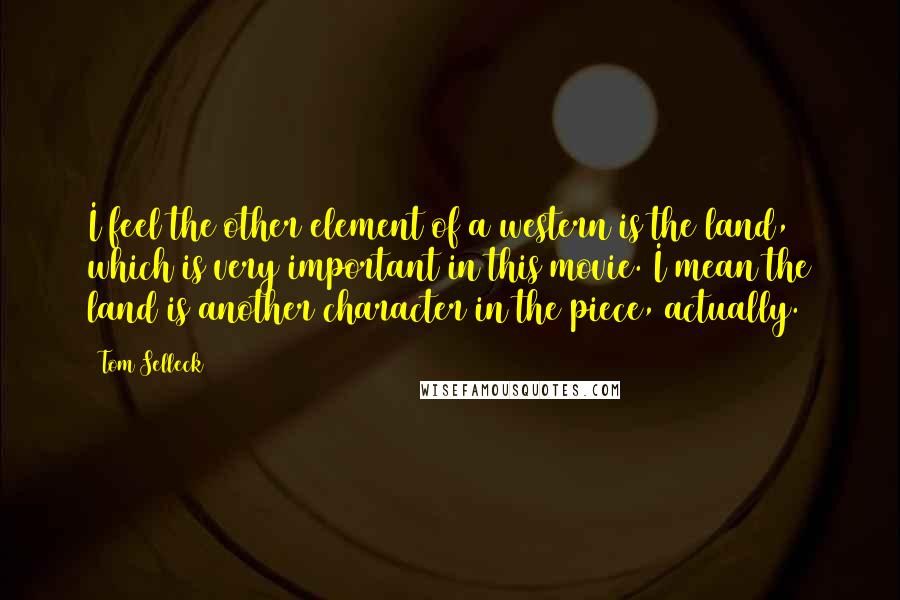 Tom Selleck Quotes: I feel the other element of a western is the land, which is very important in this movie. I mean the land is another character in the piece, actually.