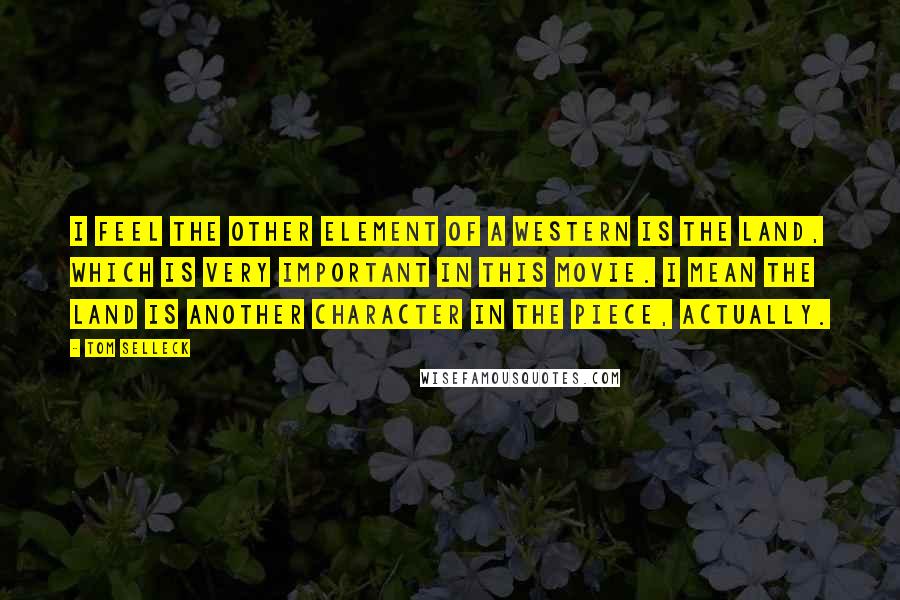 Tom Selleck Quotes: I feel the other element of a western is the land, which is very important in this movie. I mean the land is another character in the piece, actually.