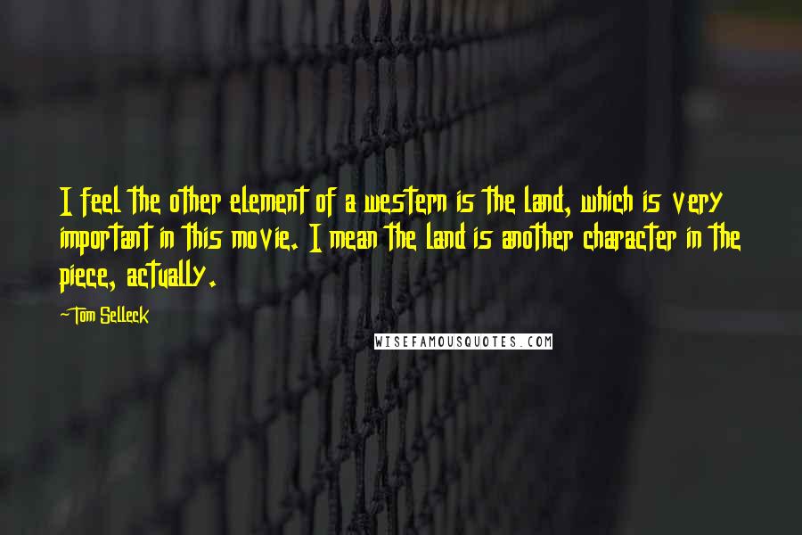 Tom Selleck Quotes: I feel the other element of a western is the land, which is very important in this movie. I mean the land is another character in the piece, actually.