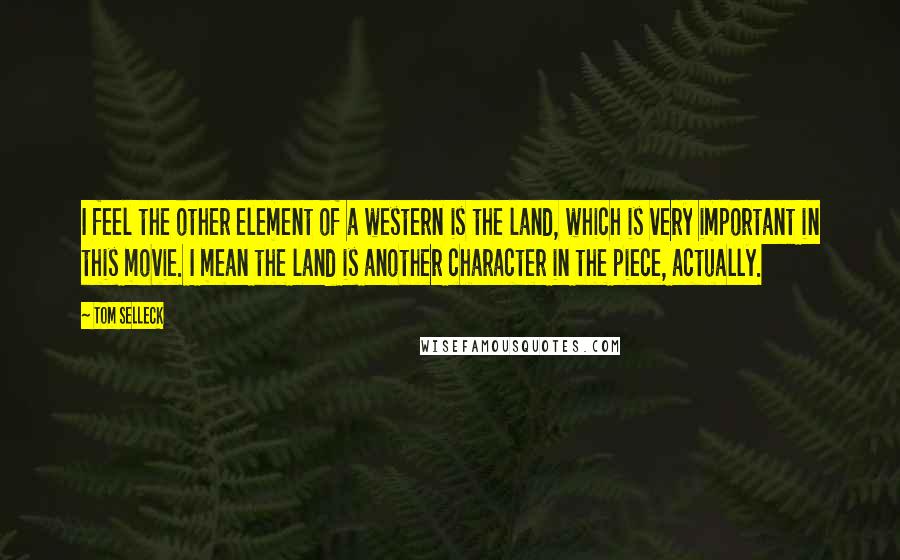 Tom Selleck Quotes: I feel the other element of a western is the land, which is very important in this movie. I mean the land is another character in the piece, actually.