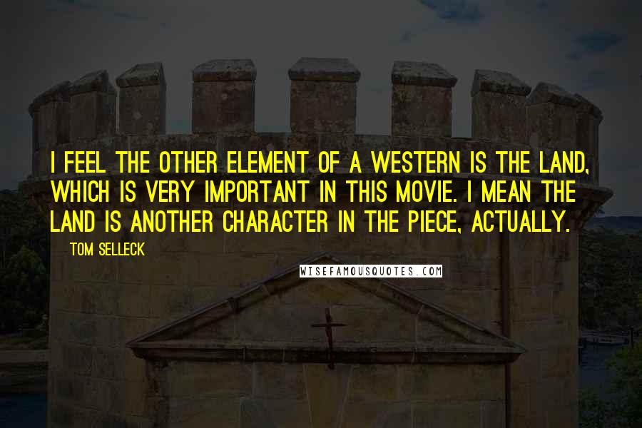 Tom Selleck Quotes: I feel the other element of a western is the land, which is very important in this movie. I mean the land is another character in the piece, actually.