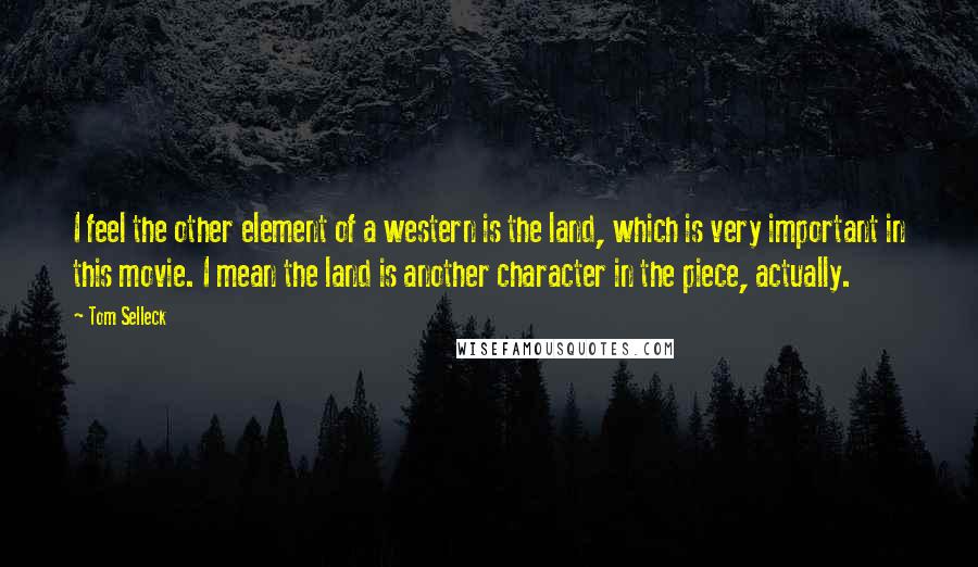 Tom Selleck Quotes: I feel the other element of a western is the land, which is very important in this movie. I mean the land is another character in the piece, actually.