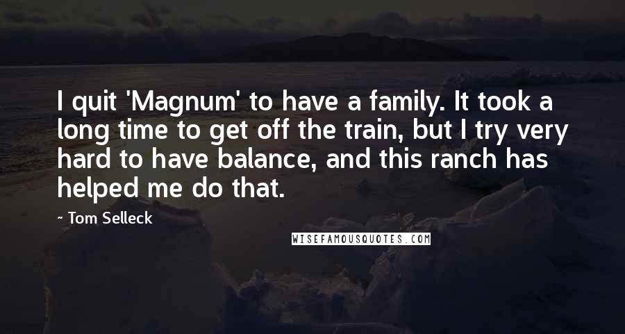 Tom Selleck Quotes: I quit 'Magnum' to have a family. It took a long time to get off the train, but I try very hard to have balance, and this ranch has helped me do that.