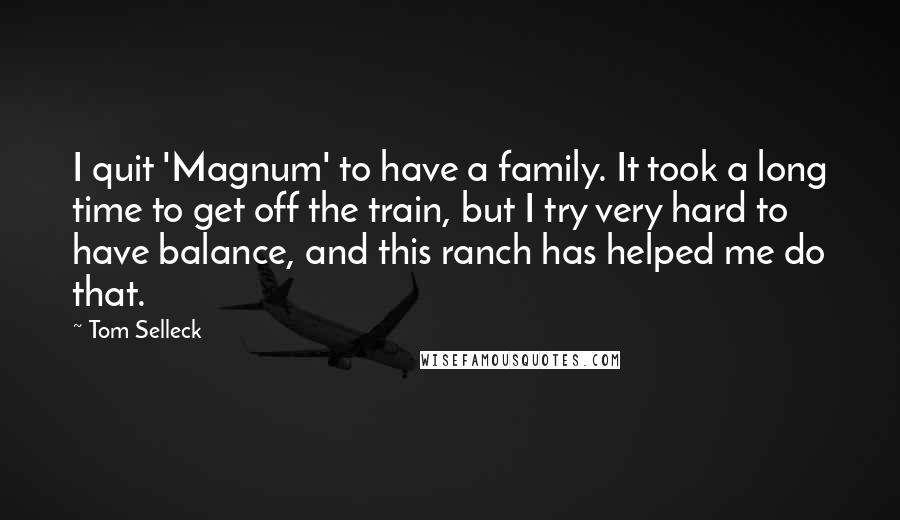 Tom Selleck Quotes: I quit 'Magnum' to have a family. It took a long time to get off the train, but I try very hard to have balance, and this ranch has helped me do that.