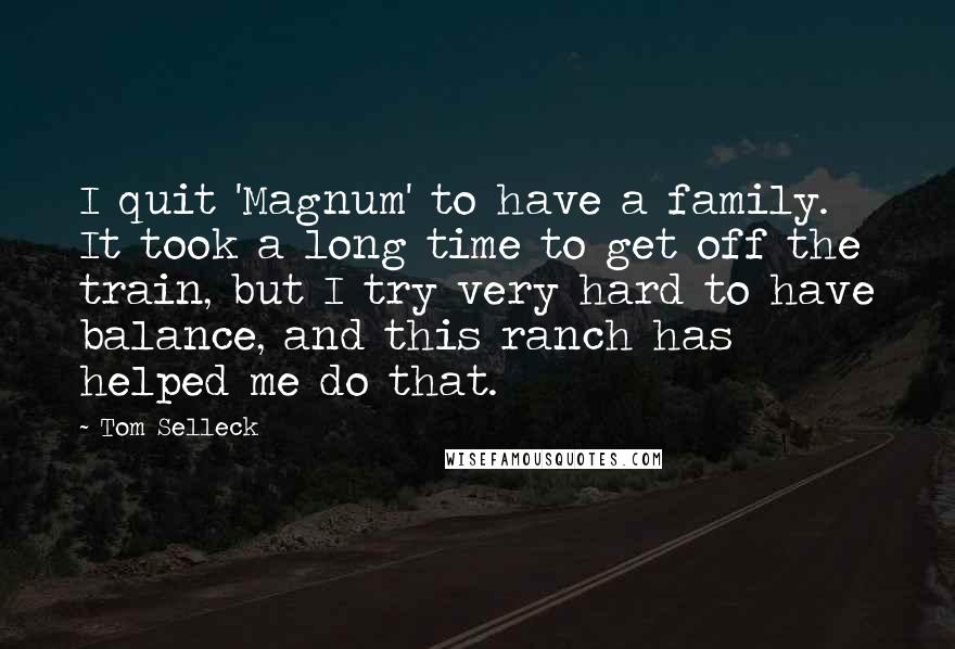 Tom Selleck Quotes: I quit 'Magnum' to have a family. It took a long time to get off the train, but I try very hard to have balance, and this ranch has helped me do that.