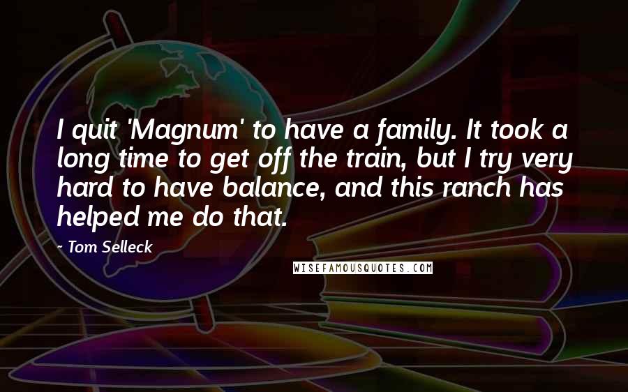 Tom Selleck Quotes: I quit 'Magnum' to have a family. It took a long time to get off the train, but I try very hard to have balance, and this ranch has helped me do that.