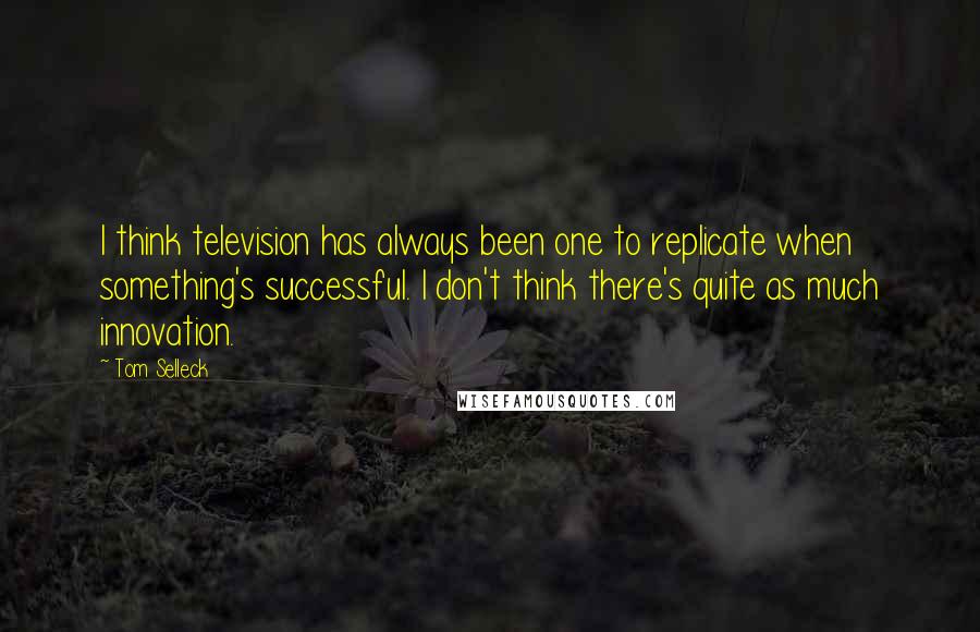 Tom Selleck Quotes: I think television has always been one to replicate when something's successful. I don't think there's quite as much innovation.