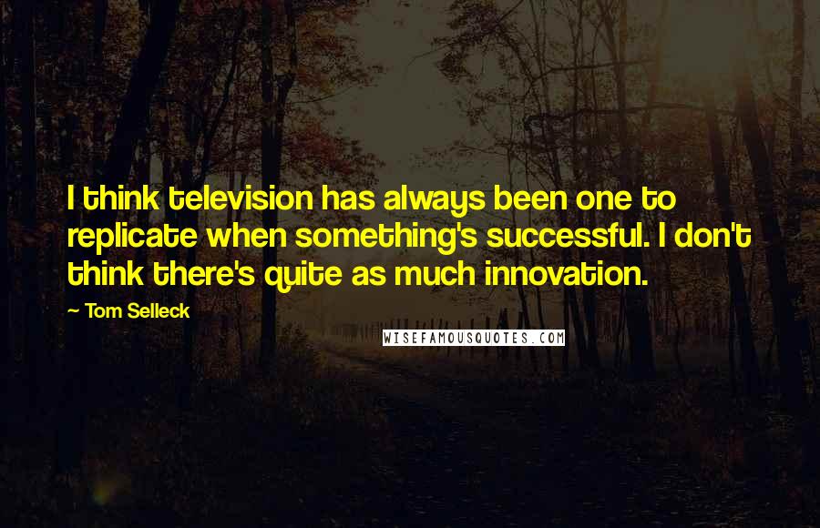 Tom Selleck Quotes: I think television has always been one to replicate when something's successful. I don't think there's quite as much innovation.