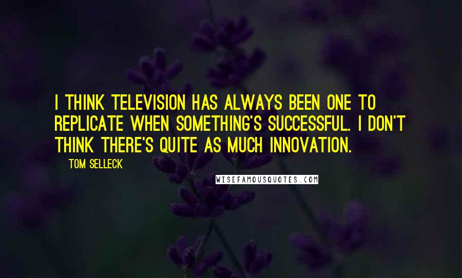 Tom Selleck Quotes: I think television has always been one to replicate when something's successful. I don't think there's quite as much innovation.