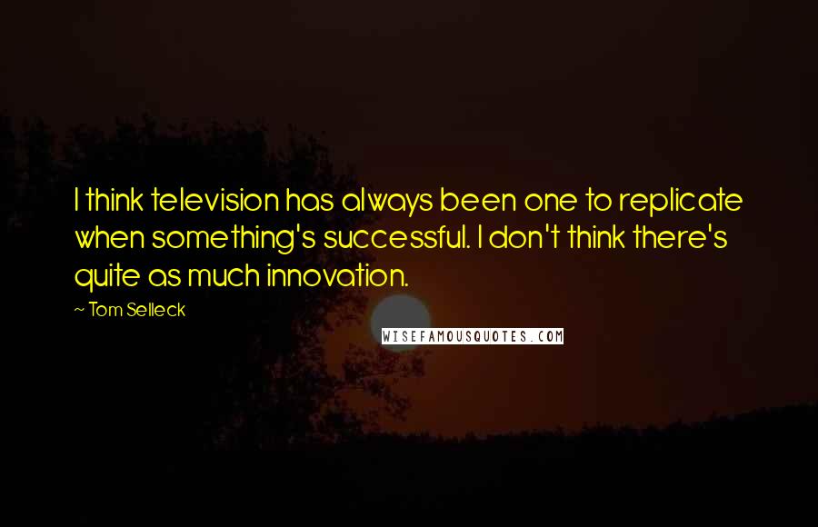 Tom Selleck Quotes: I think television has always been one to replicate when something's successful. I don't think there's quite as much innovation.