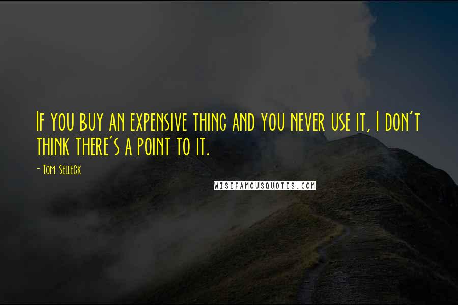 Tom Selleck Quotes: If you buy an expensive thing and you never use it, I don't think there's a point to it.