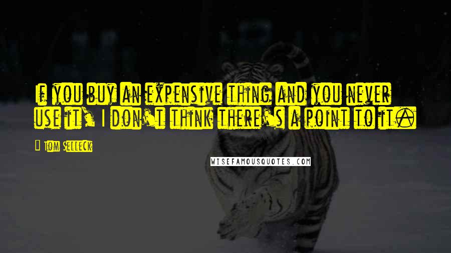 Tom Selleck Quotes: If you buy an expensive thing and you never use it, I don't think there's a point to it.