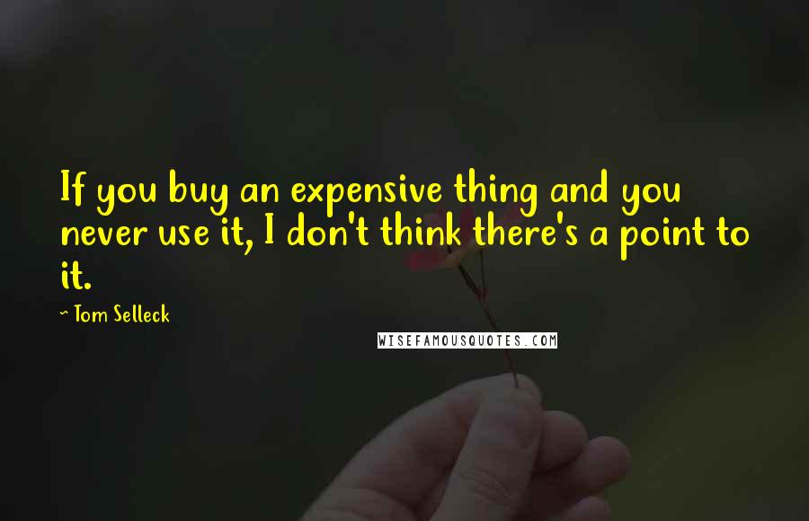 Tom Selleck Quotes: If you buy an expensive thing and you never use it, I don't think there's a point to it.