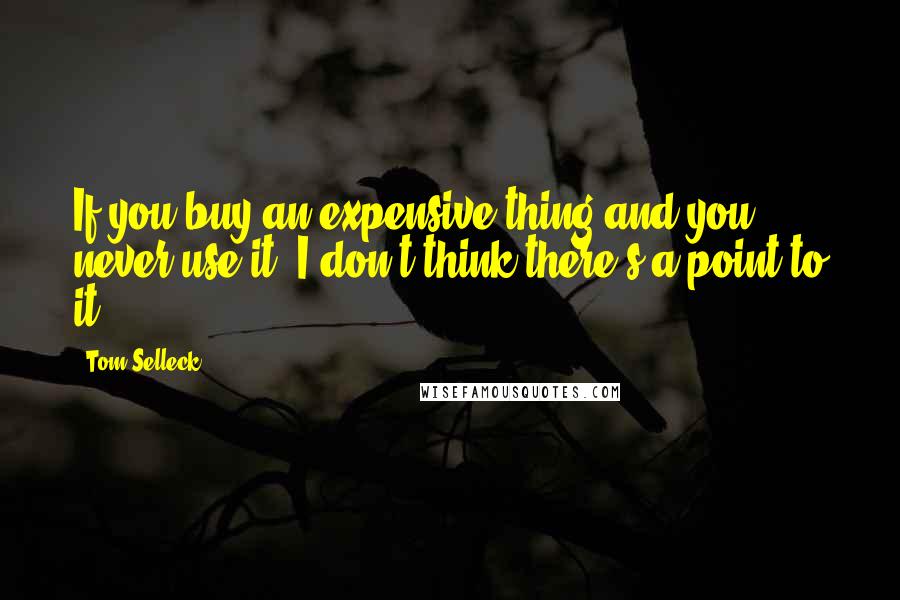 Tom Selleck Quotes: If you buy an expensive thing and you never use it, I don't think there's a point to it.