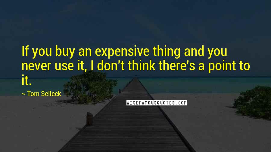 Tom Selleck Quotes: If you buy an expensive thing and you never use it, I don't think there's a point to it.