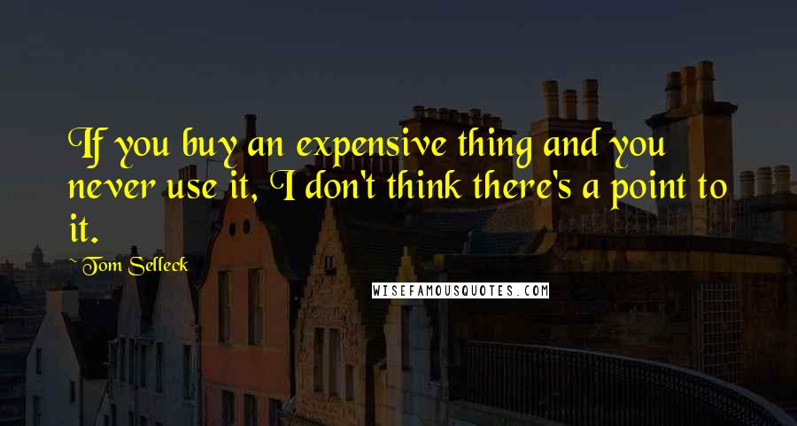 Tom Selleck Quotes: If you buy an expensive thing and you never use it, I don't think there's a point to it.