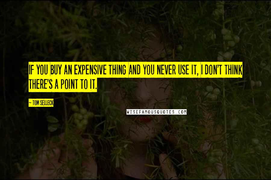 Tom Selleck Quotes: If you buy an expensive thing and you never use it, I don't think there's a point to it.