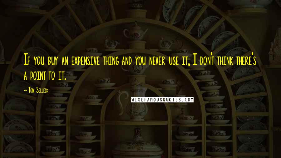 Tom Selleck Quotes: If you buy an expensive thing and you never use it, I don't think there's a point to it.