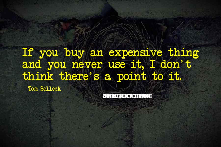 Tom Selleck Quotes: If you buy an expensive thing and you never use it, I don't think there's a point to it.