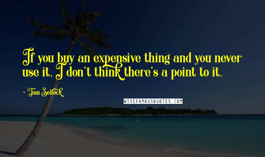 Tom Selleck Quotes: If you buy an expensive thing and you never use it, I don't think there's a point to it.