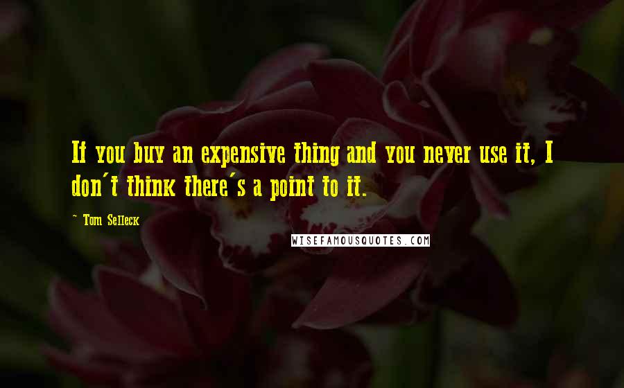 Tom Selleck Quotes: If you buy an expensive thing and you never use it, I don't think there's a point to it.