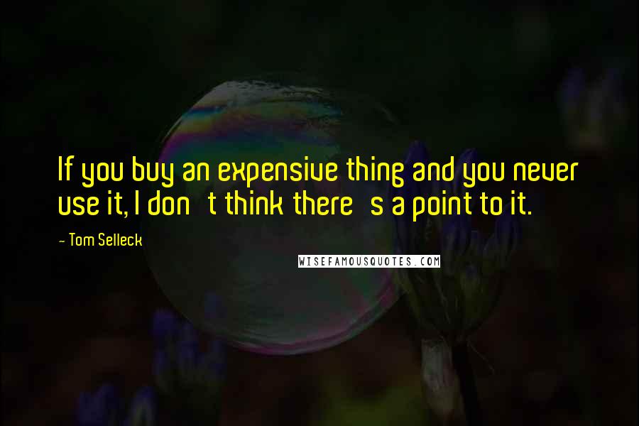 Tom Selleck Quotes: If you buy an expensive thing and you never use it, I don't think there's a point to it.