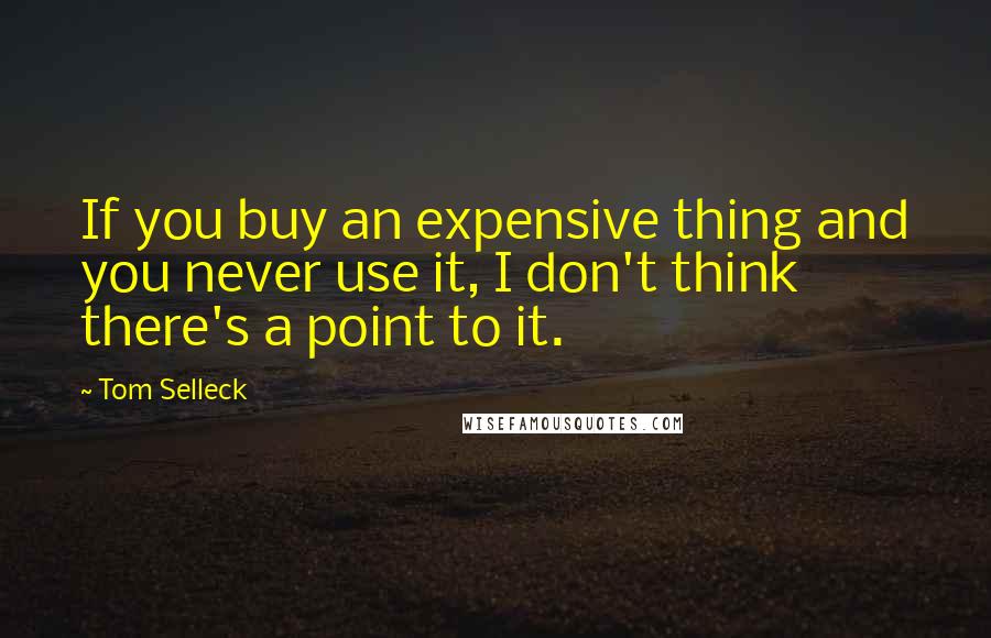 Tom Selleck Quotes: If you buy an expensive thing and you never use it, I don't think there's a point to it.