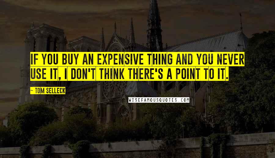 Tom Selleck Quotes: If you buy an expensive thing and you never use it, I don't think there's a point to it.