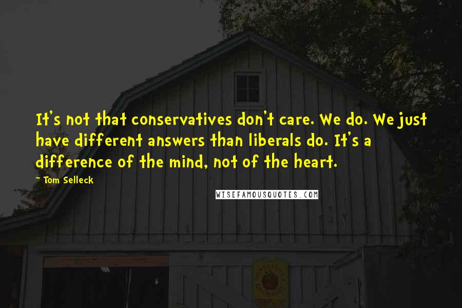 Tom Selleck Quotes: It's not that conservatives don't care. We do. We just have different answers than liberals do. It's a difference of the mind, not of the heart.