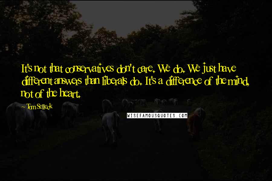 Tom Selleck Quotes: It's not that conservatives don't care. We do. We just have different answers than liberals do. It's a difference of the mind, not of the heart.