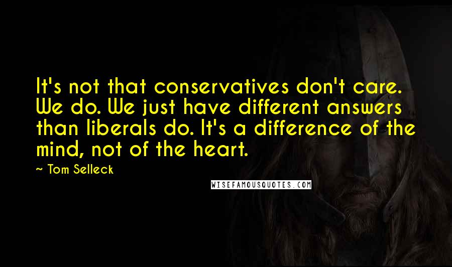 Tom Selleck Quotes: It's not that conservatives don't care. We do. We just have different answers than liberals do. It's a difference of the mind, not of the heart.