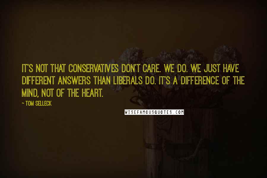 Tom Selleck Quotes: It's not that conservatives don't care. We do. We just have different answers than liberals do. It's a difference of the mind, not of the heart.