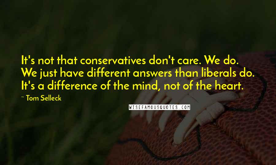 Tom Selleck Quotes: It's not that conservatives don't care. We do. We just have different answers than liberals do. It's a difference of the mind, not of the heart.