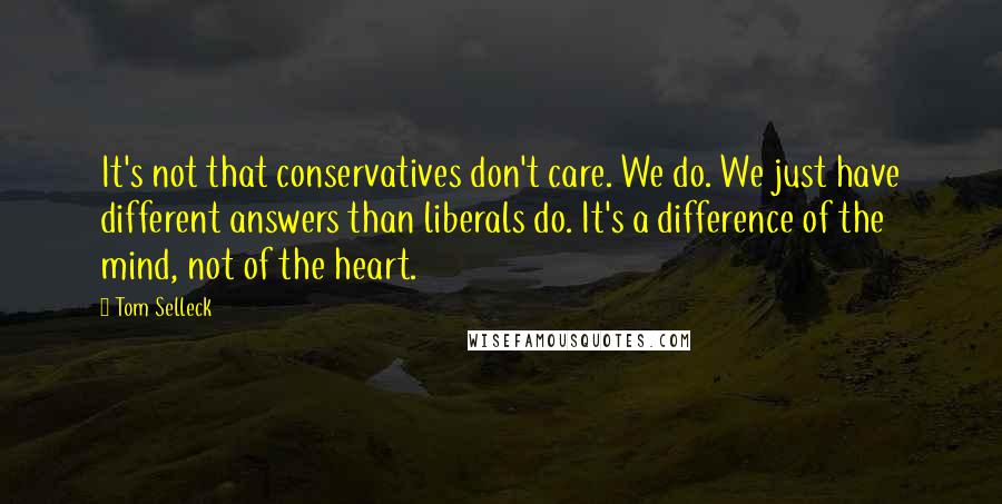 Tom Selleck Quotes: It's not that conservatives don't care. We do. We just have different answers than liberals do. It's a difference of the mind, not of the heart.