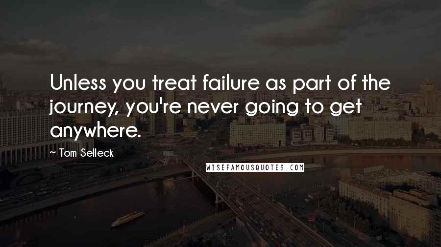 Tom Selleck Quotes: Unless you treat failure as part of the journey, you're never going to get anywhere.