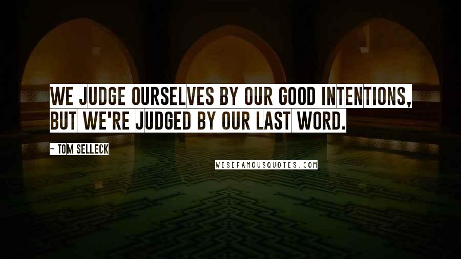 Tom Selleck Quotes: We judge ourselves by our good intentions, but we're judged by our last word.