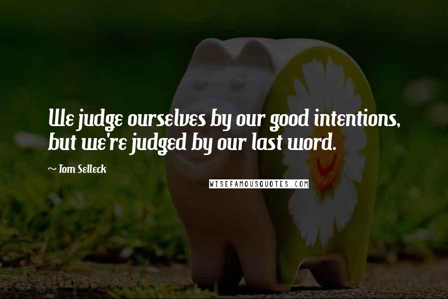 Tom Selleck Quotes: We judge ourselves by our good intentions, but we're judged by our last word.