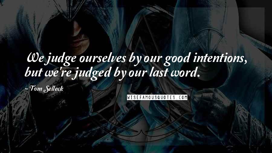 Tom Selleck Quotes: We judge ourselves by our good intentions, but we're judged by our last word.