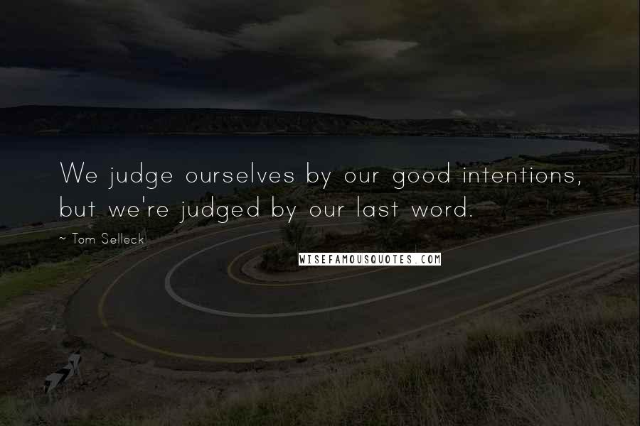 Tom Selleck Quotes: We judge ourselves by our good intentions, but we're judged by our last word.