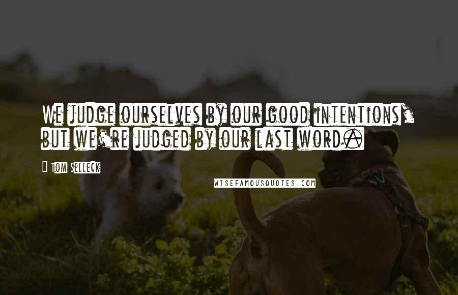 Tom Selleck Quotes: We judge ourselves by our good intentions, but we're judged by our last word.