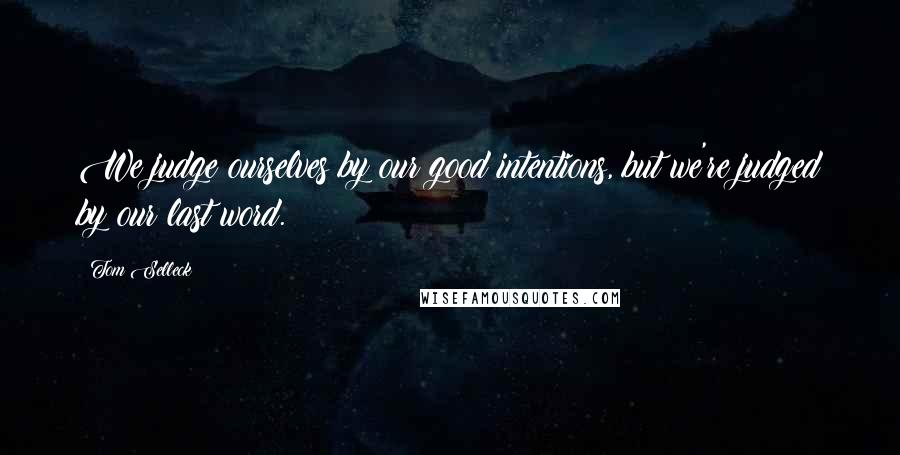 Tom Selleck Quotes: We judge ourselves by our good intentions, but we're judged by our last word.