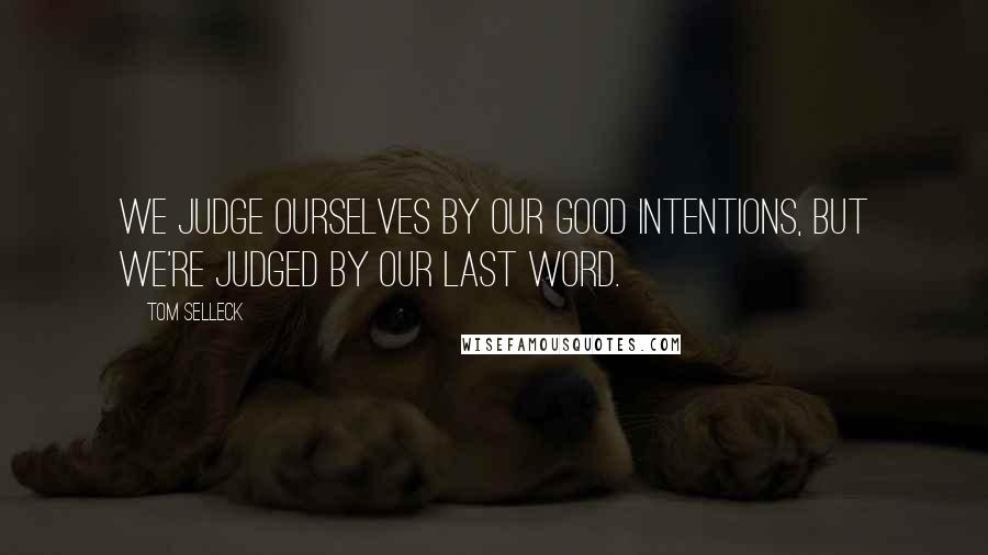 Tom Selleck Quotes: We judge ourselves by our good intentions, but we're judged by our last word.