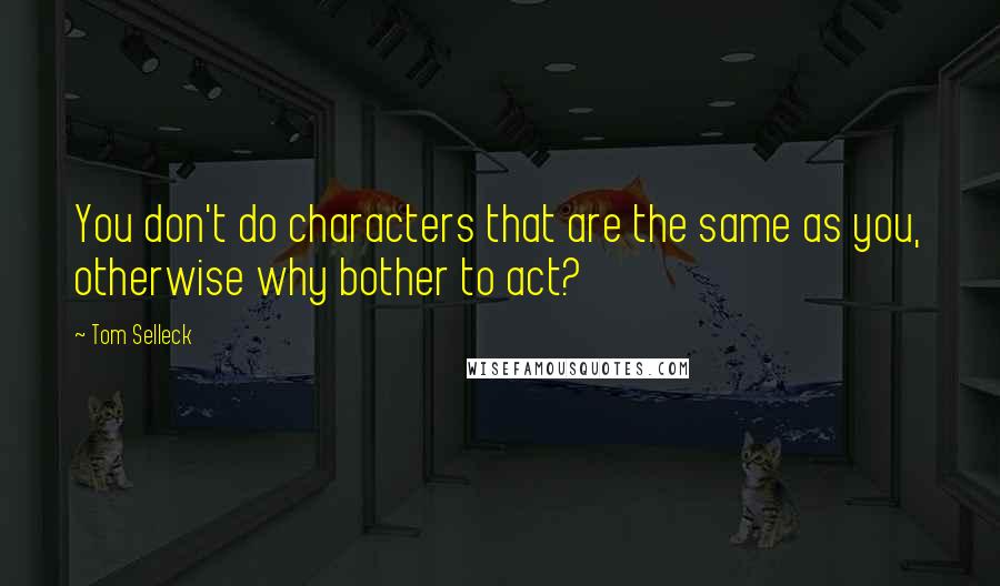 Tom Selleck Quotes: You don't do characters that are the same as you, otherwise why bother to act?